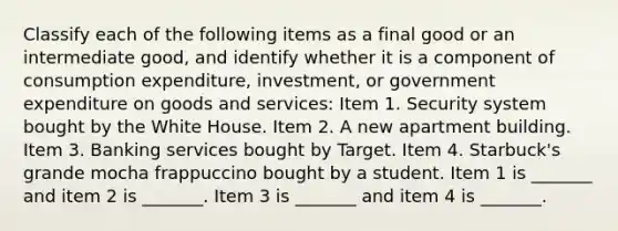 Classify each of the following items as a final good or an intermediate​ good, and identify whether it is a component of consumption​ expenditure, investment, or government expenditure on goods and​ services: Item 1. Security system bought by the White House. Item 2. A new apartment building. Item 3. Banking services bought by Target. Item 4. Starbuck's grande mocha frappuccino bought by a student. Item 1 is​ _______ and item 2 is​ _______. Item 3 is​ _______ and item 4 is​ _______.