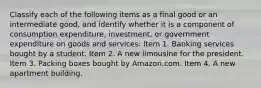 Classify each of the following items as a final good or an intermediate​ good, and identify whether it is a component of consumption​ expenditure, investment, or government expenditure on goods and​ services: Item 1. Banking services bought by a student. Item 2. A new limousine for the president. Item 3. Packing boxes bought by Amazon.com. Item 4. A new apartment building.