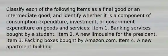 Classify each of the following items as a final good or an intermediate​ good, and identify whether it is a component of consumption​ expenditure, investment, or government expenditure on goods and​ services: Item 1. Banking services bought by a student. Item 2. A new limousine for the president. Item 3. Packing boxes bought by Amazon.com. Item 4. A new apartment building.