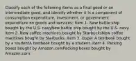 Classify each of the following items as a final good or an intermediate​ good, and identify whether it is a component of consumption​ expenditure, investment, or government expenditure on goods and​ services: Item 1. New battle ship bought by the U.S. navyNew battle ship bought by the U.S. navy. Item 2. New coffee machines bought by StarbucksNew coffee machines bought by Starbucks. Item 3. Upper A textbook bought by a studentA textbook bought by a student. Item 4. Packing boxes bought by Amazon.comPacking boxes bought by Amazon.com.