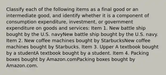 Classify each of the following items as a final good or an intermediate​ good, and identify whether it is a component of consumption​ expenditure, investment, or government expenditure on goods and​ services: Item 1. New battle ship bought by the U.S. navyNew battle ship bought by the U.S. navy. Item 2. New coffee machines bought by StarbucksNew coffee machines bought by Starbucks. Item 3. Upper A textbook bought by a studentA textbook bought by a student. Item 4. Packing boxes bought by Amazon.comPacking boxes bought by Amazon.com.