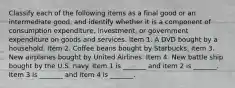 Classify each of the following items as a final good or an intermediate​ good, and identify whether it is a component of consumption​ expenditure, investment, or government expenditure on goods and​ services: Item 1. A DVD bought by a household. Item 2. Coffee beans bought by Starbucks. Item 3. New airplanes bought by United Airlines. Item 4. New battle ship bought by the U.S. navy. Item 1 is​ _______ and item 2 is​ _______. Item 3 is​ _______ and item 4 is​ _______.