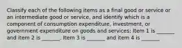 Classify each of the following items as a final good or service or an intermediate good or​ service, and identify which is a component of consumption​ expenditure, investment, or government expenditure on goods and​ services: Item 1 is​ _______ and item 2 is​ _______. Item 3 is​ _______ and item 4 is​ _______