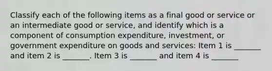 Classify each of the following items as a final good or service or an intermediate good or​ service, and identify which is a component of consumption​ expenditure, investment, or government expenditure on goods and​ services: Item 1 is​ _______ and item 2 is​ _______. Item 3 is​ _______ and item 4 is​ _______