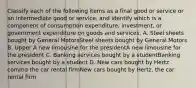 Classify each of the following items as a final good or service or an intermediate good or​ service, and identify which is a component of consumption​ expenditure, investment, or government expenditure on goods and services. A. Steel sheets bought by General MotorsSteel sheets bought by General Motors B. Upper A new limousine for the presidentA new limousine for the president C. Banking services bought by a studentBanking services bought by a student D. New cars bought by Hertz comma the car rental firmNew cars bought by Hertz, the car rental firm