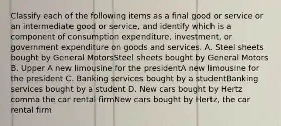 Classify each of the following items as a final good or service or an intermediate good or​ service, and identify which is a component of consumption​ expenditure, investment, or government expenditure on goods and services. A. Steel sheets bought by General MotorsSteel sheets bought by General Motors B. Upper A new limousine for the presidentA new limousine for the president C. Banking services bought by a studentBanking services bought by a student D. New cars bought by Hertz comma the car rental firmNew cars bought by Hertz, the car rental firm