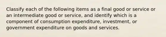 Classify each of the following items as a final good or service or an intermediate good or​ service, and identify which is a component of consumption​ expenditure, investment, or government expenditure on goods and services.