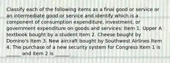 Classify each of the following items as a final good or service or an intermediate good or service and identify which is a component of consumption​ expenditure, investment, or government expenditure on goods and​ services: Item 1. Upper A textbook bought by a student Item 2. Cheese bought by Domino's Item 3. New aircraft bought by Southwest Airlines Item 4. The purchase of a new security system for Congress Item 1 is​ ______ and item 2 is​ ______.