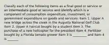 Classify each of the following items as a final good or service or an intermediate good or service and identify which is a component of consumption​ expenditure, investment, or government expenditure on goods and​ services: Item 1. Upper A new bridge across the creek in the Augusta National Golf Club Item 2. Upper A haircut bought by a student Item 3. The purchase of a new helicopter for the president Item 4. Fertilizer bought by a Florida tomato grower Item 3 is _________ and item 4 is _______