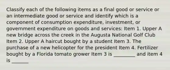 Classify each of the following items as a final good or service or an intermediate good or service and identify which is a component of consumption​ expenditure, investment, or government expenditure on goods and​ services: Item 1. Upper A new bridge across the creek in the Augusta National Golf Club Item 2. Upper A haircut bought by a student Item 3. The purchase of a new helicopter for the president Item 4. Fertilizer bought by a Florida tomato grower Item 3 is _________ and item 4 is _______