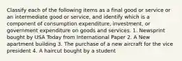 Classify each of the following items as a final good or service or an intermediate good or​ service, and identify which is a component of consumption​ expenditure, investment, or government expenditure on goods and services. 1. Newsprint bought by USA Today from International Paper 2. A New apartment building 3. The purchase of a new aircraft for the vice president 4. A haircut bought by a student