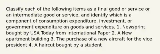 Classify each of the following items as a final good or service or an intermediate good or​ service, and identify which is a component of consumption​ expenditure, investment, or government expenditure on goods and services. 1. Newsprint bought by USA Today from International Paper 2. A New apartment building 3. The purchase of a new aircraft for the vice president 4. A haircut bought by a student