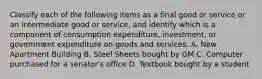 Classify each of the following items as a final good or service or an intermediate good or​ service, and identify which is a component of consumption​ expenditure, investment, or government expenditure on goods and services. A. New Apartment Building B. Steel Sheets bought by GM C. Computer purchased for a senator's office D. Textbook bought by a student