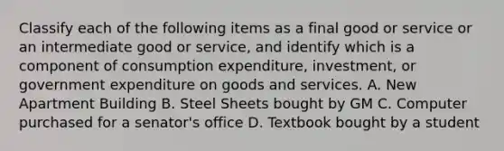 Classify each of the following items as a final good or service or an intermediate good or​ service, and identify which is a component of consumption​ expenditure, investment, or government expenditure on goods and services. A. New Apartment Building B. Steel Sheets bought by GM C. Computer purchased for a senator's office D. Textbook bought by a student