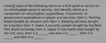 Classify each of the following items as a final good or service or an intermediate good or​ service, and identify which is a component of consumption​ expenditure, investment, or government expenditure on goods and​ services: Item 1. Packing boxes bought by Amazon.com Item 2. Banking services bought by a student Item 3. Upper A security system bought by the New York Stock Exchange Item 4. Upper A new battle ship bought by the U.S. navy Item 1 is​ ______ and item 2 is​ ______. Item 3 is​ ______ and item 4 is​ ______.