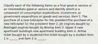 Classify each of the following items as a final good or service or an intermediate good or service and identify which is a component of consumption​ expenditure, investment, or government expenditure on goods and​ services: Item 1. The purchase of a new helicopter for the presidentThe purchase of a new helicopter for the president Item 2. Jet engines bought by BoeingJet engines bought by Boeing Item 3. Upper A new apartment buildingA new apartment building Item 4. Airline ticket bought by a studentAirline ticket bought by a student Item 1 is​ ______ and item 2 is​ ______.