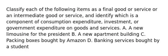 Classify each of the following items as a final good or service or an intermediate good or​ service, and identify which is a component of consumption​ expenditure, investment, or government expenditure on goods and services. A. A new limousine for the president B. A new apartment building C. Packing boxes bought by Amazon D. Banking services bought by a student