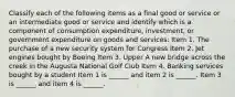 Classify each of the following items as a final good or service or an intermediate good or service and identify which is a component of consumption​ expenditure, investment, or government expenditure on goods and​ services: Item 1. The purchase of a new security system for Congress Item 2. Jet engines bought by Boeing Item 3. Upper A new bridge across the creek in the Augusta National Golf Club Item 4. Banking services bought by a student Item 1 is​ ______ and item 2 is​ ______. Item 3 is​ ______ and item 4 is​ ______.