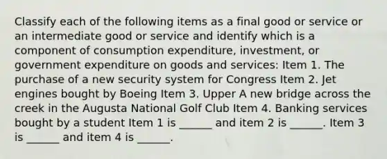 Classify each of the following items as a final good or service or an intermediate good or service and identify which is a component of consumption​ expenditure, investment, or government expenditure on goods and​ services: Item 1. The purchase of a new security system for Congress Item 2. Jet engines bought by Boeing Item 3. Upper A new bridge across the creek in the Augusta National Golf Club Item 4. Banking services bought by a student Item 1 is​ ______ and item 2 is​ ______. Item 3 is​ ______ and item 4 is​ ______.