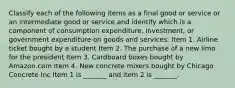 Classify each of the following items as a final good or service or an intermediate good or service and identify which is a component of consumption​ expenditure, investment, or government expenditure on goods and​ services: Item 1. Airline ticket bought by a student Item 2. The purchase of a new limo for the president Item 3. Cardboard boxes bought by Amazon.com Item 4. New concrete mixers bought by Chicago Concrete Inc Item 1 is​ _______ and item 2 is​ _______.