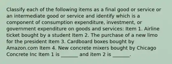 Classify each of the following items as a final good or service or an intermediate good or service and identify which is a component of consumption​ expenditure, investment, or government expenditure on goods and​ services: Item 1. Airline ticket bought by a student Item 2. The purchase of a new limo for the president Item 3. Cardboard boxes bought by Amazon.com Item 4. New concrete mixers bought by Chicago Concrete Inc Item 1 is​ _______ and item 2 is​ _______.