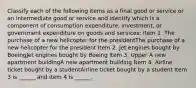 Classify each of the following items as a final good or service or an intermediate good or service and identify which is a component of consumption​ expenditure, investment, or government expenditure on goods and​ services: Item 1. The purchase of a new helicopter for the presidentThe purchase of a new helicopter for the president Item 2. Jet engines bought by BoeingJet engines bought by Boeing Item 3. Upper A new apartment buildingA new apartment building Item 4. Airline ticket bought by a studentAirline ticket bought by a student Item 3 is​ ______ and item 4 is​ ______.