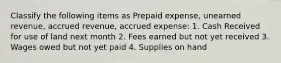 Classify the following items as Prepaid expense, unearned revenue, accrued revenue, accrued expense: 1. Cash Received for use of land next month 2. Fees earned but not yet received 3. Wages owed but not yet paid 4. Supplies on hand