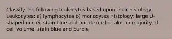 Classify the following leukocytes based upon their histology. Leukocytes: a) lymphocytes b) monocytes Histology: large U-shaped nuclei, stain blue and purple nuclei take up majority of cell volume, stain blue and purple