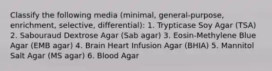 Classify the following media (minimal, general-purpose, enrichment, selective, differential): 1. Trypticase Soy Agar (TSA) 2. Sabouraud Dextrose Agar (Sab agar) 3. Eosin-Methylene Blue Agar (EMB agar) 4. Brain Heart Infusion Agar (BHIA) 5. Mannitol Salt Agar (MS agar) 6. Blood Agar