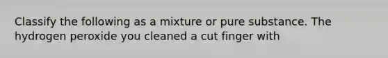 Classify the following as a mixture or pure substance. The hydrogen peroxide you cleaned a cut finger with