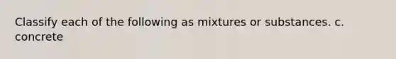 Classify each of the following as mixtures or substances. c. concrete