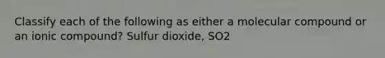 Classify each of the following as either a molecular compound or an ionic compound? Sulfur dioxide, SO2