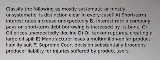 Classify the following as mostly systematic or mostly unsystematic. Is distinction clear in every case? A) Short-term interest rates increase unexpectedly B) Interest rate a company pays on short-term debt borrowing is increased by its bank. C) Oil prices unexpectedly decline D) Oil tanker ruptures, creating a large oil spill E) Manufacturer loses a multimillion-dollar product liability suit F) Supreme Court decision substantially broadens producer liability for injuries suffered by product users.