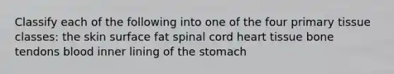 Classify each of the following into one of the four primary tissue classes: the skin surface fat spinal cord heart tissue bone tendons blood inner lining of the stomach