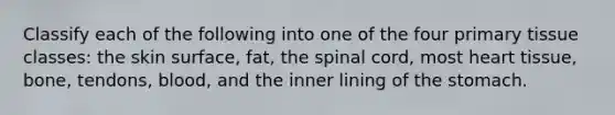 Classify each of the following into one of the four primary tissue classes: the skin surface, fat, the spinal cord, most heart tissue, bone, tendons, blood, and the inner lining of the stomach.