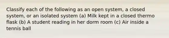 Classify each of the following as an open system, a closed system, or an isolated system (a) Milk kept in a closed thermo flask (b) A student reading in her dorm room (c) Air inside a tennis ball