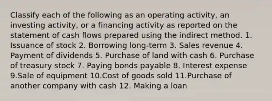 Classify each of the following as an operating activity, an investing activity, or a financing activity as reported on the statement of cash flows prepared using the indirect method. 1. Issuance of stock 2. Borrowing long-term 3. Sales revenue 4. Payment of dividends 5. Purchase of land with cash 6. Purchase of treasury stock 7. Paying bonds payable 8. Interest expense 9.Sale of equipment 10.Cost of goods sold 11.Purchase of another company with cash 12. Making a loan