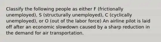 Classify the following people as either F (frictionally unemployed), S (structurally unemployed), C (cyclically unemployed), or O (out of the labor force) An airline pilot is laid off after an economic slowdown caused by a sharp reduction in the demand for air transportation.