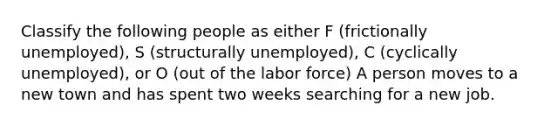 Classify the following people as either F (frictionally unemployed), S (structurally unemployed), C (cyclically unemployed), or O (out of the labor force) A person moves to a new town and has spent two weeks searching for a new job.