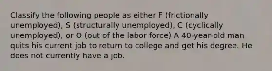 Classify the following people as either F (frictionally unemployed), S (structurally unemployed), C (cyclically unemployed), or O (out of the labor force) A 40-year-old man quits his current job to return to college and get his degree. He does not currently have a job.