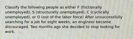 Classify the following people as either F (frictionally unemployed), S (structurally unemployed), C (cyclically unemployed), or O (out of the labor force) After unsuccessfully searching for a job for eight weeks, an engineer became discouraged. Two months ago she decided to stop looking for work.