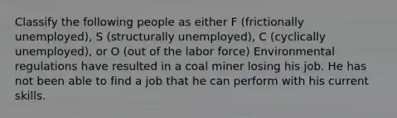 Classify the following people as either F (frictionally unemployed), S (structurally unemployed), C (cyclically unemployed), or O (out of the labor force) Environmental regulations have resulted in a coal miner losing his job. He has not been able to find a job that he can perform with his current skills.