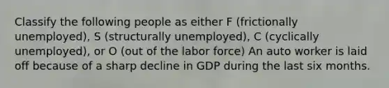 Classify the following people as either F (frictionally unemployed), S (structurally unemployed), C (cyclically unemployed), or O (out of the labor force) An auto worker is laid off because of a sharp decline in GDP during the last six months.