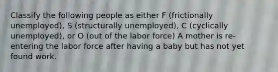 Classify the following people as either F (frictionally unemployed), S (structurally unemployed), C (cyclically unemployed), or O (out of the labor force) A mother is re-entering the labor force after having a baby but has not yet found work.