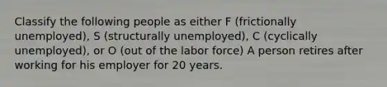 Classify the following people as either F (frictionally unemployed), S (structurally unemployed), C (cyclically unemployed), or O (out of the labor force) A person retires after working for his employer for 20 years.