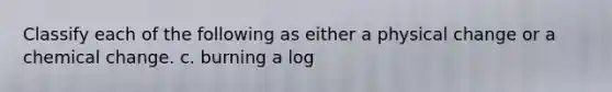 Classify each of the following as either a physical change or a chemical change. c. burning a log