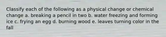 Classify each of the following as a physical change or chemical change a. breaking a pencil in two b. water freezing and forming ice c. frying an egg d. burning wood e. leaves turning color in the fall