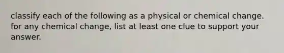 classify each of the following as a physical or chemical change. for any chemical change, list at least one clue to support your answer.