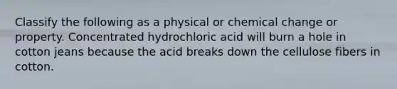 Classify the following as a physical or chemical change or property. Concentrated hydrochloric acid will burn a hole in cotton jeans because the acid breaks down the cellulose fibers in cotton.