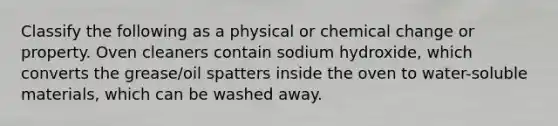 Classify the following as a physical or chemical change or property. Oven cleaners contain sodium hydroxide, which converts the grease/oil spatters inside the oven to water-soluble materials, which can be washed away.